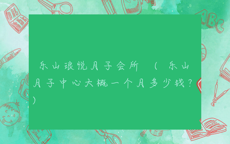 乐山琅悦月子会所 (乐山月子中心大概一个月多少钱？)